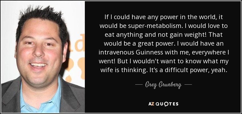 If I could have any power in the world, it would be super-metabolism. I would love to eat anything and not gain weight! That would be a great power. I would have an intravenous Guinness with me, everywhere I went! But I wouldn't want to know what my wife is thinking. It's a difficult power, yeah. - Greg Grunberg