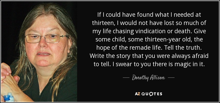 If I could have found what I needed at thirteen, I would not have lost so much of my life chasing vindication or death. Give some child, some thirteen-year old, the hope of the remade life. Tell the truth. Write the story that you were always afraid to tell. I swear to you there is magic in it. - Dorothy Allison