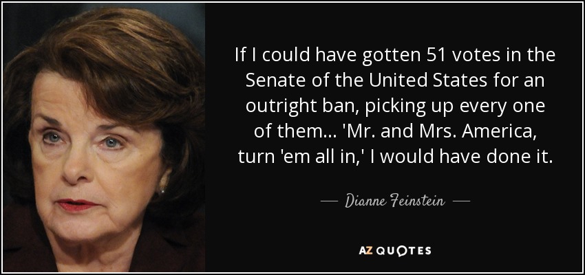 If I could have gotten 51 votes in the Senate of the United States for an outright ban, picking up every one of them... 'Mr. and Mrs. America, turn 'em all in,' I would have done it. - Dianne Feinstein