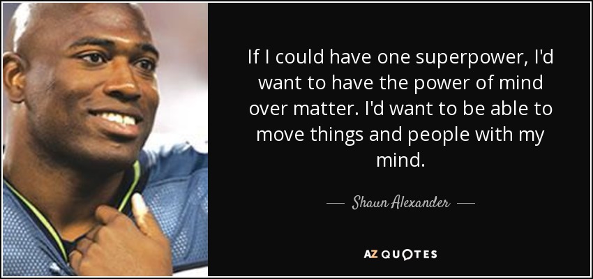 If I could have one superpower, I'd want to have the power of mind over matter. I'd want to be able to move things and people with my mind. - Shaun Alexander