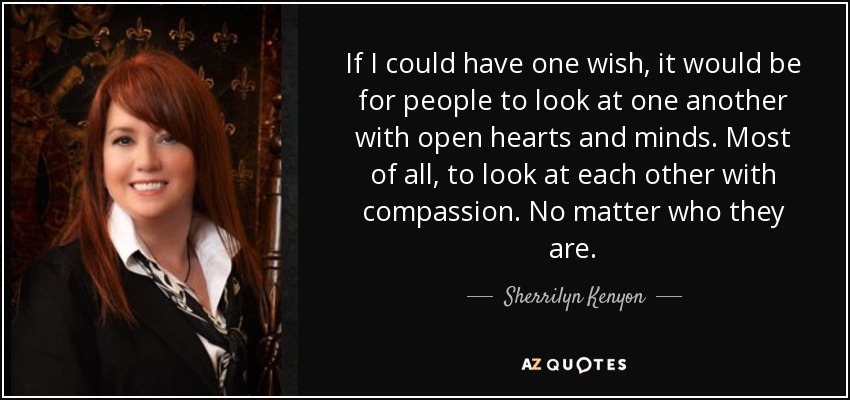 If I could have one wish, it would be for people to look at one another with open hearts and minds. Most of all, to look at each other with compassion. No matter who they are. - Sherrilyn Kenyon