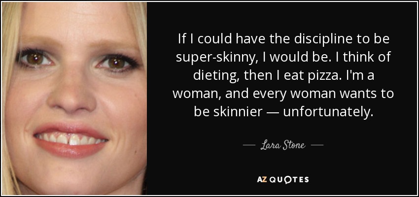 If I could have the discipline to be super-skinny, I would be. I think of dieting, then I eat pizza. I'm a woman, and every woman wants to be skinnier — unfortunately. - Lara Stone