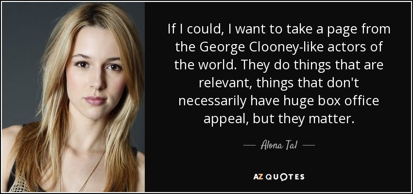 If I could, I want to take a page from the George Clooney-like actors of the world. They do things that are relevant, things that don't necessarily have huge box office appeal, but they matter. - Alona Tal