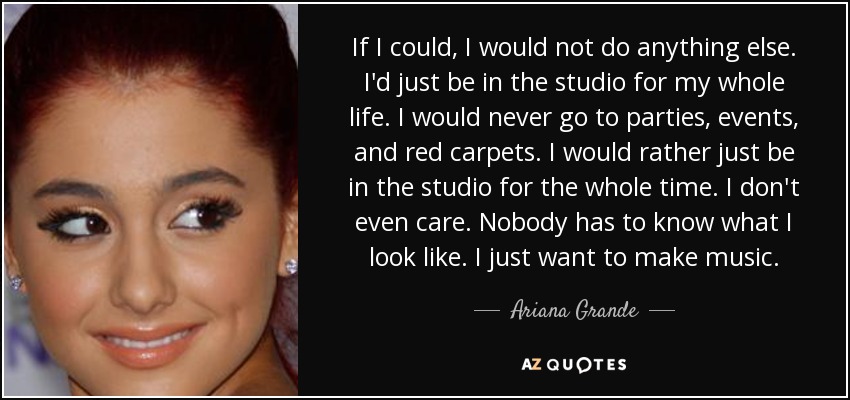If I could, I would not do anything else. I'd just be in the studio for my whole life. I would never go to parties, events, and red carpets. I would rather just be in the studio for the whole time. I don't even care. Nobody has to know what I look like. I just want to make music. - Ariana Grande