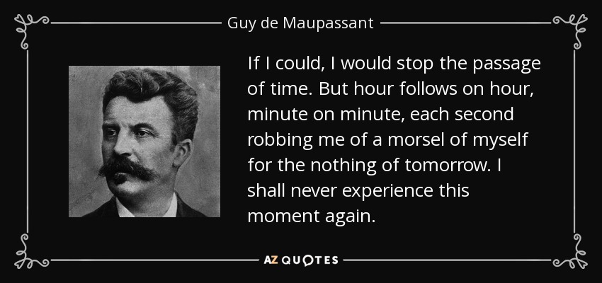 If I could, I would stop the passage of time. But hour follows on hour, minute on minute, each second robbing me of a morsel of myself for the nothing of tomorrow. I shall never experience this moment again. - Guy de Maupassant