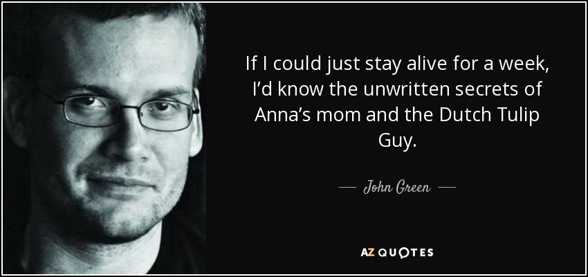 If I could just stay alive for a week, I’d know the unwritten secrets of Anna’s mom and the Dutch Tulip Guy. - John Green