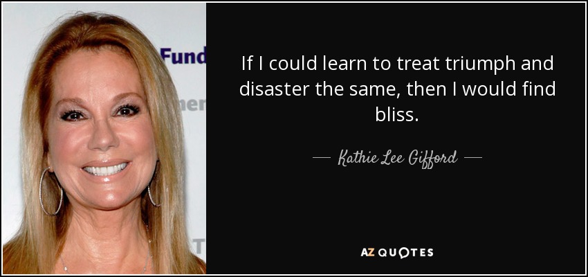 If I could learn to treat triumph and disaster the same, then I would find bliss. - Kathie Lee Gifford
