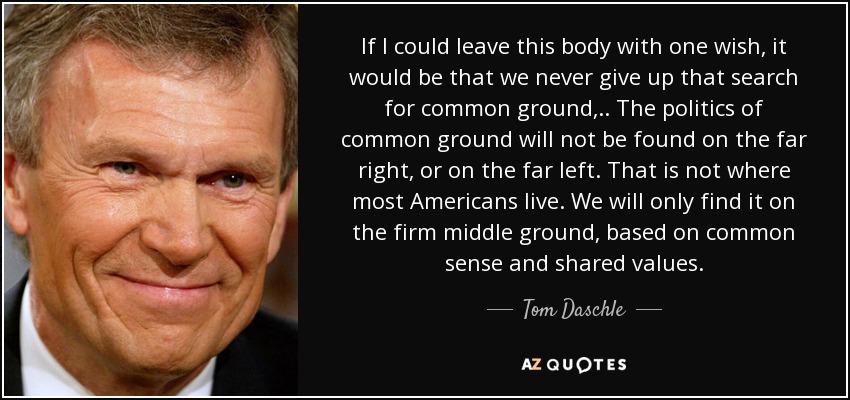 If I could leave this body with one wish, it would be that we never give up that search for common ground, .. The politics of common ground will not be found on the far right, or on the far left. That is not where most Americans live. We will only find it on the firm middle ground, based on common sense and shared values. - Tom Daschle