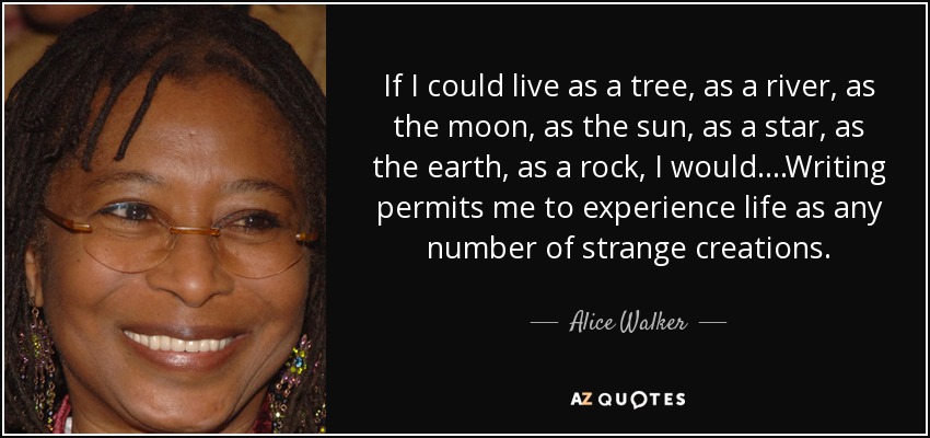 If I could live as a tree, as a river, as the moon, as the sun, as a star, as the earth, as a rock, I would. ...Writing permits me to experience life as any number of strange creations. - Alice Walker