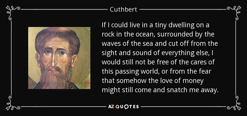 If I could live in a tiny dwelling on a rock in the ocean, surrounded by the waves of the sea and cut off from the sight and sound of everything else, I would still not be free of the cares of this passing world, or from the fear that somehow the love of money might still come and snatch me away. - Cuthbert