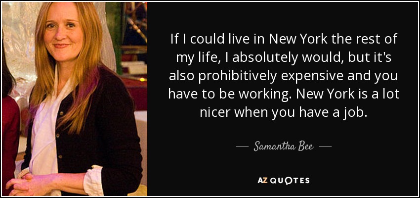 If I could live in New York the rest of my life, I absolutely would, but it's also prohibitively expensive and you have to be working. New York is a lot nicer when you have a job. - Samantha Bee