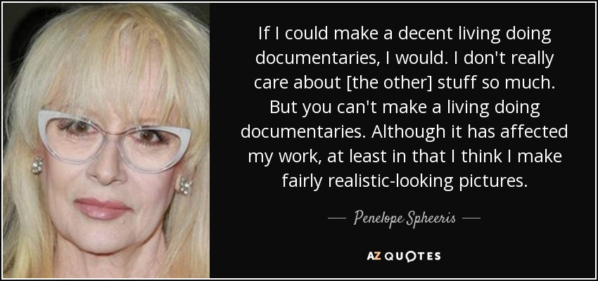 If I could make a decent living doing documentaries, I would. I don't really care about [the other] stuff so much. But you can't make a living doing documentaries. Although it has affected my work, at least in that I think I make fairly realistic-looking pictures. - Penelope Spheeris