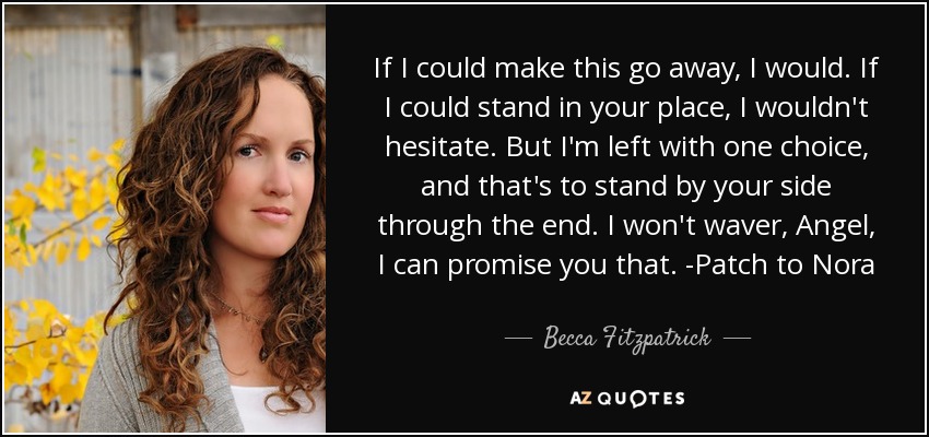 If I could make this go away, I would. If I could stand in your place, I wouldn't hesitate. But I'm left with one choice, and that's to stand by your side through the end. I won't waver, Angel, I can promise you that. -Patch to Nora - Becca Fitzpatrick