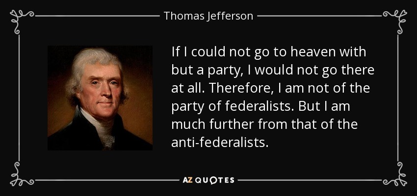 If I could not go to heaven with but a party, I would not go there at all. Therefore, I am not of the party of federalists. But I am much further from that of the anti-federalists. - Thomas Jefferson