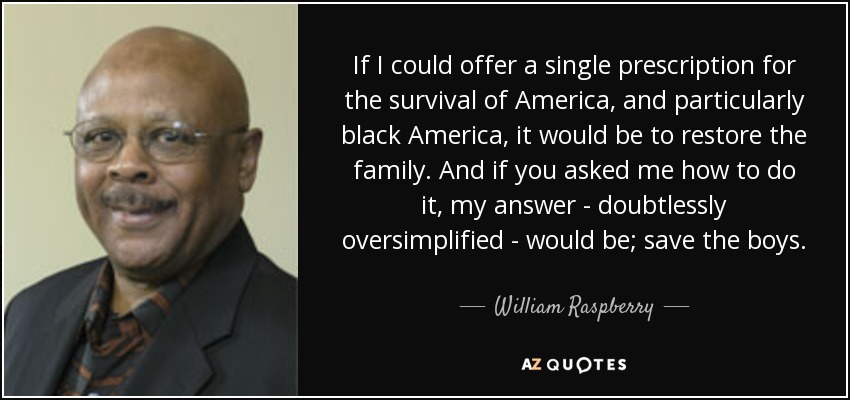 If I could offer a single prescription for the survival of America, and particularly black America, it would be to restore the family. And if you asked me how to do it, my answer - doubtlessly oversimplified - would be; save the boys. - William Raspberry