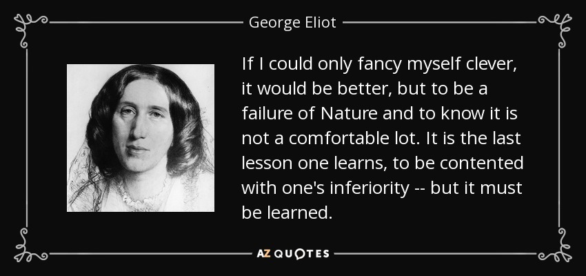 If I could only fancy myself clever, it would be better, but to be a failure of Nature and to know it is not a comfortable lot. It is the last lesson one learns, to be contented with one's inferiority -- but it must be learned. - George Eliot