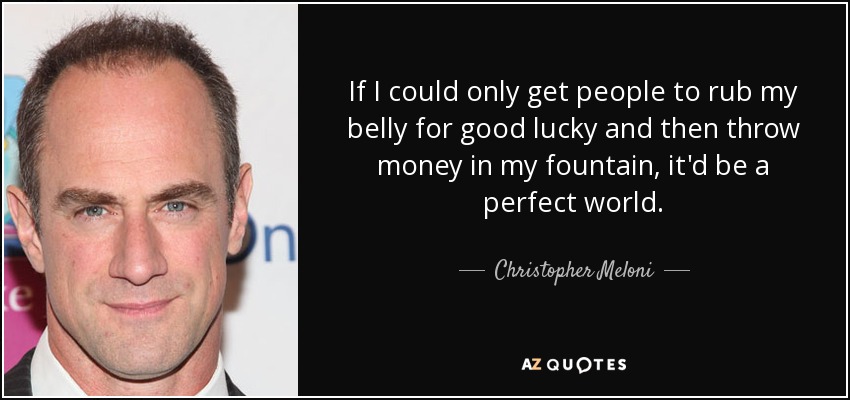 If I could only get people to rub my belly for good lucky and then throw money in my fountain, it'd be a perfect world. - Christopher Meloni
