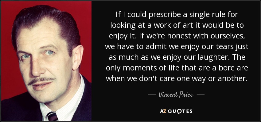 If I could prescribe a single rule for looking at a work of art it would be to enjoy it. If we're honest with ourselves, we have to admit we enjoy our tears just as much as we enjoy our laughter. The only moments of life that are a bore are when we don't care one way or another. - Vincent Price