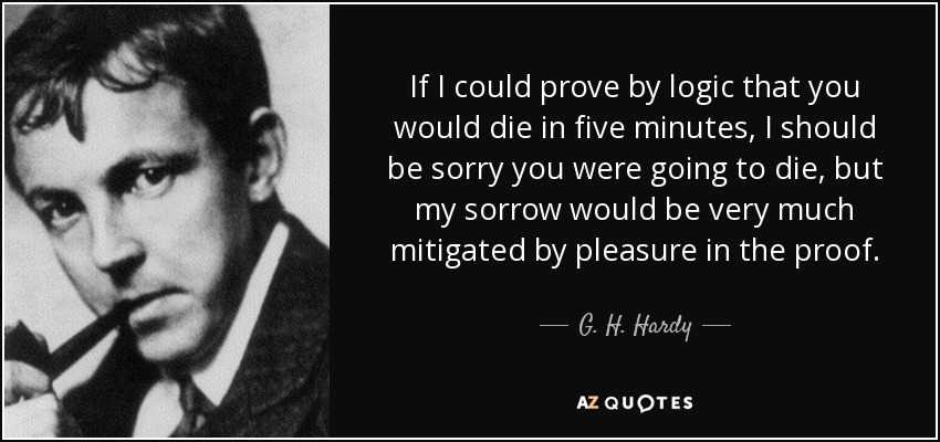 If I could prove by logic that you would die in five minutes, I should be sorry you were going to die, but my sorrow would be very much mitigated by pleasure in the proof. - G. H. Hardy