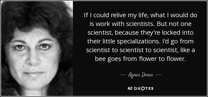If I could relive my life, what I would do is work with scientists. But not one scientist, because they're locked into their little specializations. I'd go from scientist to scientist to scientist, like a bee goes from flower to flower. - Agnes Denes