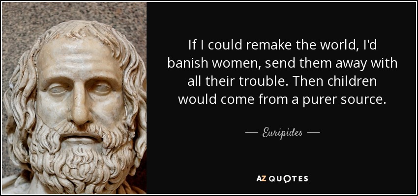 If I could remake the world, I'd banish women, send them away with all their trouble. Then children would come from a purer source. - Euripides