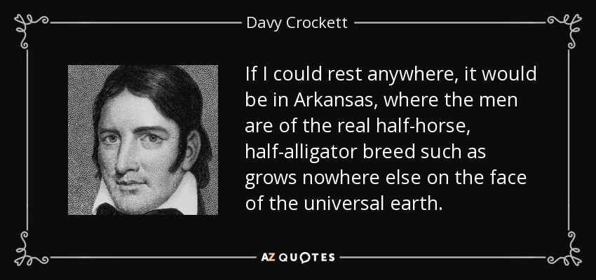 If I could rest anywhere, it would be in Arkansas, where the men are of the real half-horse, half-alligator breed such as grows nowhere else on the face of the universal earth. - Davy Crockett