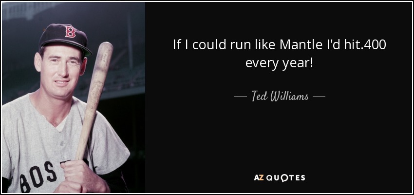 If I could run like Mantle I'd hit .400 every year! - Ted Williams