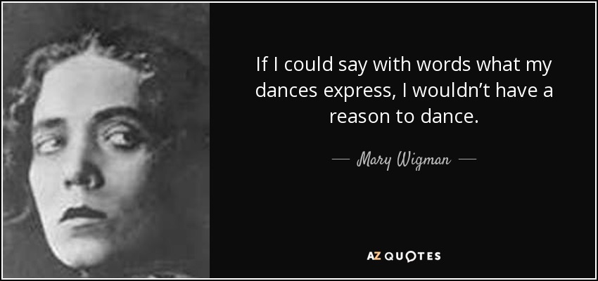 If I could say with words what my dances express, I wouldn’t have a reason to dance. - Mary Wigman