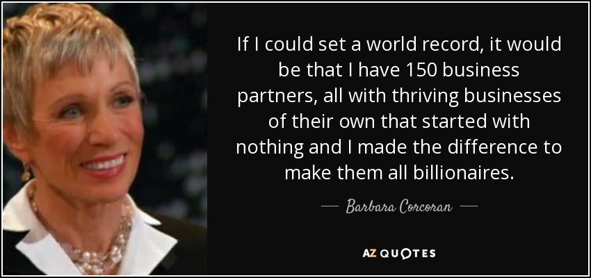 If I could set a world record, it would be that I have 150 business partners, all with thriving businesses of their own that started with nothing and I made the difference to make them all billionaires. - Barbara Corcoran