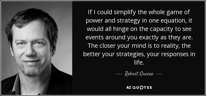 If I could simplify the whole game of power and strategy in one equation, it would all hinge on the capacity to see events around you exactly as they are. The closer your mind is to reality, the better your strategies, your responses in life. - Robert Greene