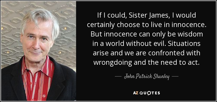 If I could, Sister James, I would certainly choose to live in innocence. But innocence can only be wisdom in a world without evil. Situations arise and we are confronted with wrongdoing and the need to act. - John Patrick Shanley