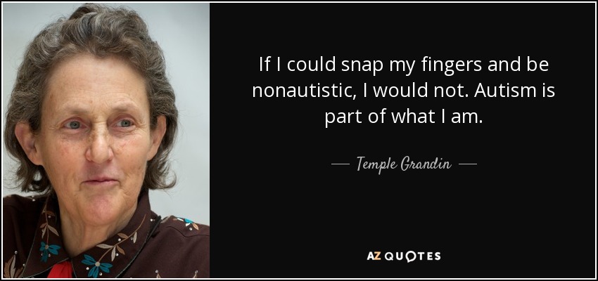 If I could snap my fingers and be nonautistic, I would not. Autism is part of what I am. - Temple Grandin