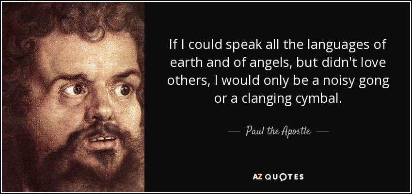 If I could speak all the languages of earth and of angels, but didn't love others, I would only be a noisy gong or a clanging cymbal. - Paul the Apostle