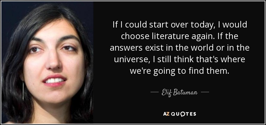 If I could start over today, I would choose literature again. If the answers exist in the world or in the universe, I still think that's where we're going to find them. - Elif Batuman