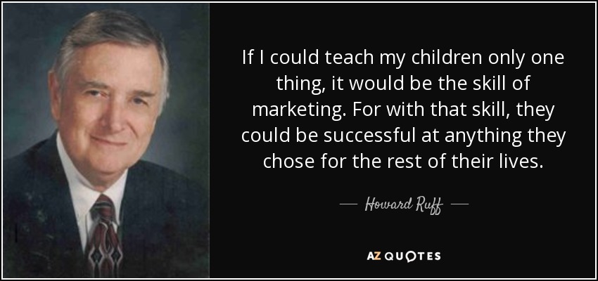 If I could teach my children only one thing, it would be the skill of marketing. For with that skill, they could be successful at anything they chose for the rest of their lives. - Howard Ruff