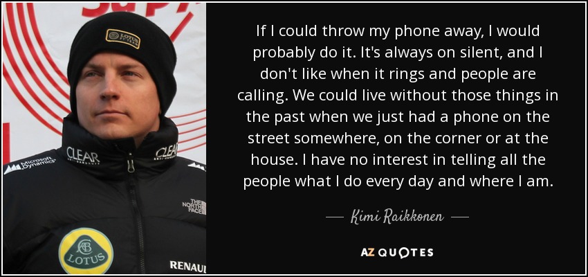 If I could throw my phone away, I would probably do it. It's always on silent, and I don't like when it rings and people are calling. We could live without those things in the past when we just had a phone on the street somewhere, on the corner or at the house. I have no interest in telling all the people what I do every day and where I am. - Kimi Raikkonen