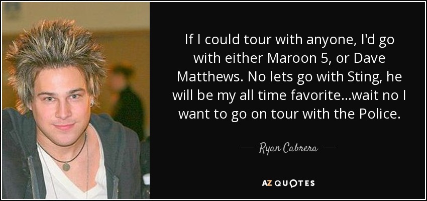 If I could tour with anyone, I'd go with either Maroon 5, or Dave Matthews. No lets go with Sting, he will be my all time favorite...wait no I want to go on tour with the Police. - Ryan Cabrera