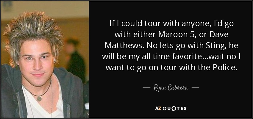 If I could tour with anyone, I'd go with either Maroon 5, or Dave Matthews. No lets go with Sting, he will be my all time favorite...wait no I want to go on tour with the Police. - Ryan Cabrera