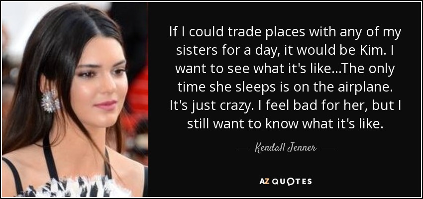 If I could trade places with any of my sisters for a day, it would be Kim. I want to see what it's like...The only time she sleeps is on the airplane. It's just crazy. I feel bad for her, but I still want to know what it's like. - Kendall Jenner