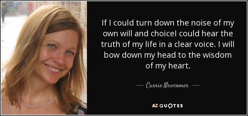 If I could turn down the noise of my own will and choiceI could hear the truth of my life in a clear voice. I will bow down my head to the wisdom of my heart. - Carrie Newcomer