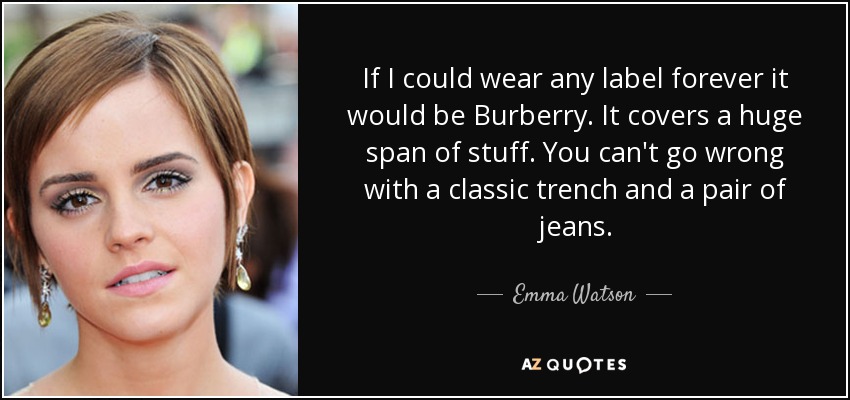 If I could wear any label forever it would be Burberry. It covers a huge span of stuff. You can't go wrong with a classic trench and a pair of jeans. - Emma Watson