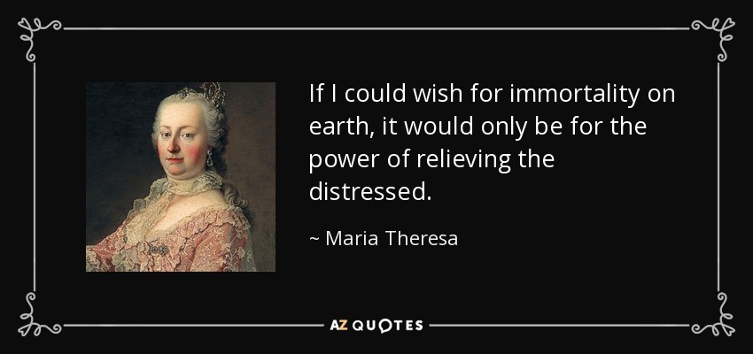 If I could wish for immortality on earth, it would only be for the power of relieving the distressed. - Maria Theresa