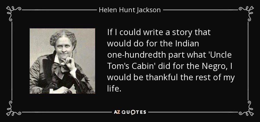 If I could write a story that would do for the Indian one-hundredth part what 'Uncle Tom's Cabin' did for the Negro, I would be thankful the rest of my life. - Helen Hunt Jackson