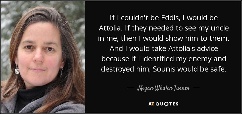 If I couldn't be Eddis, I would be Attolia. If they needed to see my uncle in me, then I would show him to them. And I would take Attolia's advice because if I identified my enemy and destroyed him, Sounis would be safe. - Megan Whalen Turner