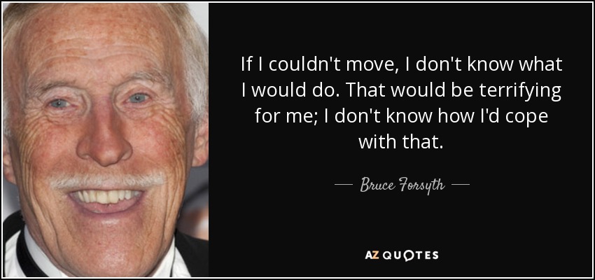 If I couldn't move, I don't know what I would do. That would be terrifying for me; I don't know how I'd cope with that. - Bruce Forsyth