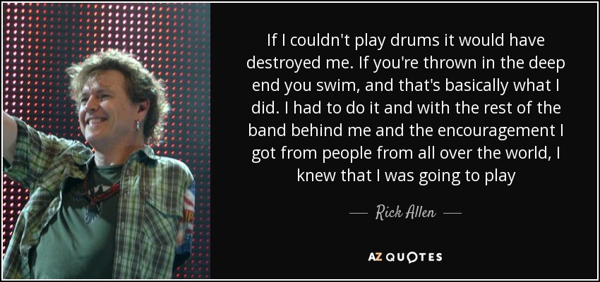 If I couldn't play drums it would have destroyed me. If you're thrown in the deep end you swim, and that's basically what I did. I had to do it and with the rest of the band behind me and the encouragement I got from people from all over the world, I knew that I was going to play - Rick Allen