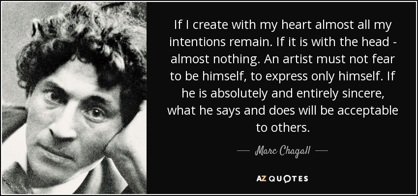 If I create with my heart almost all my intentions remain. If it is with the head - almost nothing. An artist must not fear to be himself, to express only himself. If he is absolutely and entirely sincere, what he says and does will be acceptable to others. - Marc Chagall