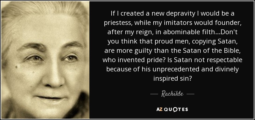 If I created a new depravity I would be a priestess, while my imitators would founder, after my reign, in abominable filth...Don't you think that proud men, copying Satan, are more guilty than the Satan of the Bible, who invented pride? Is Satan not respectable because of his unprecedented and divinely inspired sin? - Rachilde