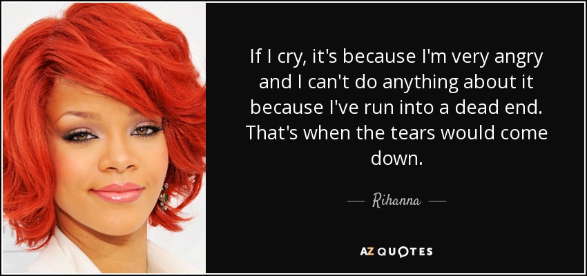 If I cry, it's because I'm very angry and I can't do anything about it because I've run into a dead end. That's when the tears would come down. - Rihanna