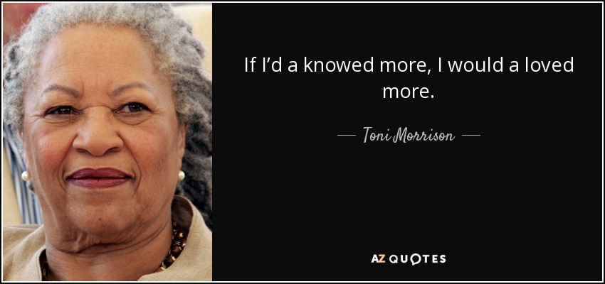 If I’d a knowed more, I would a loved more. - Toni Morrison